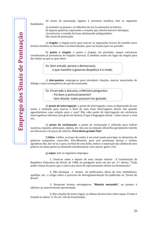 26
Os sinais de pontuação, ligados à estrutura sintática, têm as seguintes
finalidades:
a) assinalar as pausas e as inflexões da voz (a entoação) na leitura;
b) separar palavras, expressões e orações que, devem merecer destaque;
c) esclarecer o sentido da frase, eliminando ambiguidades.
São sinais de pontuação:
a) vírgula: a vírgula serve para marcar as separações breves de sentido entre
termos vizinhos, as inversões e as intercalações, quer na oração, quer no período;
b) ponto e vírgula: o ponto e vírgula, em princípio, separa estruturas
coordenadas já portadoras de vírgulas internas. É também usado em lugar da vírgula para
dar ênfase ao que se quer dizer.
Ex: Sem virtude, perece a democracia;
o que mantém o governo despótico é o medo.
c) dois-pontos: emprega-se para introduzir citações, marcar enunciados de
diálogo e uma consequência do que foi enunciado.
Ex: Encerrado o discurso, o Ministro perguntou:
- Foi bom o pronunciamento?
- Sem dúvida: todos parecem ter gostado.
d) ponto de interrogação: o ponto de interrogação, como se depreende do seu
nome, é utilizado para marcar o final de uma frase interrogativa direta: Até quando
aguardaremos uma solução para o caso? Não cabe ponto de interrogação em estruturas
interrogativas indiretas (em geral em títulos): O que é linguagem oficial - como vencer a crise
etc.;
e) ponto de exclamação: o ponto de exclamação é utilizado para indicar
surpresa, espanto, admiração, súplica, etc. Seu uso na redação oficial fica geralmente restrito
aos discursos e às peças de retórica: Povo deste grande País!
f) hífen: o hífen, ou traço-de-união, é um sinal usado para ligar os elementos de
palavras compostas: couve-flor, Vice-Ministro; para unir pronomes átonos a verbos:
agradeceu-lhe, dar-se-ia; e para, no final de uma linha, indicar a separação das sílabas de uma
palavra em duas partes (a chamada translineação): com-/parar, gover-/no;
g) aspas: tem os seguintes empregos:
1. Usam-se antes e depois de uma citação textual: A Constituição da
República Federativa do Brasil, de 1988, no parágrafo único de seu art. 1º, afirma: “Todo
poder emana do povo, que o exerce por meio de representantes eleitos ou diretamente.”
2. Dão destaque a nomes de publicações, obras de arte, intitulativos,
apelidos, etc.: o artigo sobre o processo de desregulamentação foi publicado no “Jornal do
Brasil”;
3. Destacam termos estrangeiros: “Mutatis mutandis”, no projeto é
idêntico ao anteriormente apresentado;
4. Nas citações de textos legais, as alíneas devem estar entre aspas: O tema é
tratado na alínea “a” do art. 146 da Constituição.
EmpregodosSinaisdePontuação
 