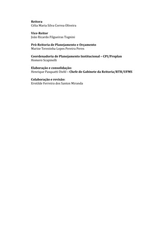 Reitora
Célia Maria Silva Correa Oliveira
Vice-Reitor
João Ricardo Filgueiras Tognini
Pró-Reitoria de Planejamento e Orçamento
Marize Terezinha Lopes Pereira Peres
Coordenadoria de Planejamento Institucional – CPI/Proplan
Homero Scapinelli
Elaboração e consolidação:
Henrique Pasquatti Diehl – Chefe de Gabinete da Reitoria/RTR/UFMS
Colaboração e revisão:
Erotilde Ferreira dos Santos Miranda
 