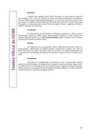 28
Estrutura.
O timbre será composto pelas Armas Nacionais, no canto superior esquerdo
com tamanho 25,0 x 25,0 mm, seguido do texto centralizado horizontal e verticalmente
“Serviço Público Federal e Ministério da Educação”, na fonte Arial, corpo 10, cor preta, caixa
alta e baixa, e “Fundação Universidade Federal de Mato Grosso do Sul”, na fonte Arial, corpo
12 negrito, cor preta, caixa alta e baixa. No canto superior direito, a logomarca oficial da
UFMS no tamanho 15,0 x 20,0 mm.
Localização.
O timbre deverá ser centralizado no cabeçalho e utilizado em todos os atos e
comunicações oficiais da UFMS criados eletronicamente (editores de texto, editores de
imagem, editoração gráfica, etc...), não sendo permitida qualquer alteração em seu formato,
com inserções de novos símbolos e texto.
Rodapé.
No rodapé do ato ou comunicação oficial, criado eletronicamente, deverá ser
personalizada a identificação da unidade emitente, centralizada na página, com texto na
fonte Arial, corpo 10 negrito, caixa alta e baixa, na cor preta, e as demais informações que
complementam a identificação da unidade, na fonte Arial, corpo 8, caixa alta e baixa, na cor
preta.
Formatação.
Para garantir a padronização na emissão dos atos e comunicações oficiais,
sugerimos como formatação as configurações do modelo ao lado com margem superior de 3
cm, inferior de 2,5 cm, esquerda de 3,0 cm e direita de 2,0 cm, digitados em fonte Times New
Roman, corpo 12, com parágrafo de 2,0 cm, espaço entrelinhas simples ou 1,5 linha conforme
o tamanho do texto e impressas em papel sulfite A4.
TimbreOficialdaUFMS
 