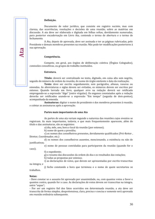 30
Definição.
Documento de valor jurídico, que consiste em registro sucinto, mas com
clareza, das ocorrências, resoluções e decisões de uma reunião, sobre as matérias em
discussão. A ata deve ser elaborada e digitada em folhas soltas, devidamente numeradas,
para posterior encadernação em Livro Ata, contendo o termo de abertura e o termo de
fechamento.
A Ata, depois de aprovada, deve ser assinada e ter as páginas rubricadas, pelo
Presidente e demais membros presentes na reunião. Não pode ter modificações posteriores à
sua aprovação.
Competência.
Compete, em geral, aos órgãos de deliberação coletiva (Órgãos Colegiados),
comissões consultivas, ou grupos de trabalho instituídos.
Estrutura.
Título: deverá ser centralizado no texto, digitado, em caixa alta sem negrito,
seguido do número de ordem da reunião, do nome do órgão emitente e data da realização;
Texto: deve ser escrito seguidamente, sem parágrafos, alíneas, rasuras ou
emendas. As abreviaturas e siglas devem ser evitadas, os números devem ser escritos por
extenso. Quando lavrada em livro, qualquer erro na redação deverá ser retificado
empregando-se a expressão “digo” (entre vírgulas). Os enganos constatados após a redação
deverão ser retificados usando-se a expressão “Em tempo” (seguida de dois-pontos),
acompanhada da emenda.
Assinaturas: digitar o nome do presidente e dos membros presentes à reunião,
e coletar as assinaturas após a aprovação.
Partes mais importantes de uma Ata
As partes de uma ata variam segundo a natureza das reuniões cujos eventos se
registram. As mais importantes, todavia, e que mais frequentemente aparecem, além do
título e das assinaturas, são as seguintes:
a) dia, mês, ano, hora e local da reunião (por extenso);
b) nome de quem a presidiu;
c) os nomes dos conselheiros presentes, devidamente qualificados (Pró-Reitor ,
Diretor, Coordenador, etc.)
d) os nomes dos conselheiros ausentes, mencionando, a existência ou não de
justificativas;
e) nome de pessoas convidadas para participarem da reunião (quando for o
caso);
f) o expediente;
g) o resumo das discussões da ordem do dia e os resultados das votações;
h) todas as propostas por extenso;
i) as declarações de votos, que devem ser apresentadas por escrito transcritas
na íntegra; e
j) fecho constando a hora que terminou e o nome de quem secretariou os
trabalhos.
Notas:
- Deve constar se o assunto foi aprovado por unanimidade, ou, com quantos votos a favor e
quantos contra, quando for o caso. As declarações de votos devem ser transcritas na integra,
entre “aspas”;
- Por ser um registro fiel dos fatos ocorridos em determinada reunião, a ata deve ser
transcrita de forma simples, despretensiosa, clara, precisa e concisa e somente será aprovada
em reunião ordinária subsequente.
Ata
 