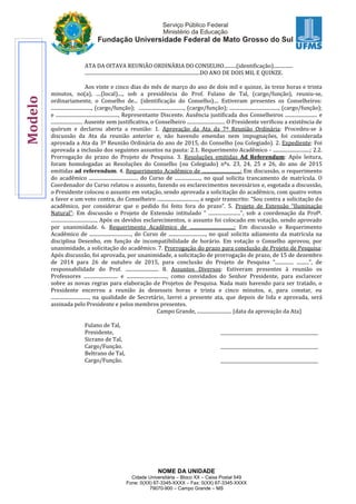 NOME DA UNIDADE
Cidade Universitária – Bloco XX – Caixa Postal 549
Fone: 0(XX) 67-3345-XXXX – Fax: 0(XX) 67-3345-XXXX
79070-900 – Campo Grande – MS
ATA DA OITAVA REUNIÃO ORDINÁRIA DO CONSELHO..........(identificação)................
..............................................................................................DO ANO DE DOIS MIL E QUINZE.
Aos vinte e cinco dias do mês de março do ano de dois mil e quinze, às treze horas e trinta
minutos, no(a), ....(local)...., sob a presidência do Prof. Fulano de Tal, (cargo/função), reuniu-se,
ordinariamente, o Conselho de... (identificação do Conselho).... Estiveram presentes os Conselheiros:
................................., (cargo/função); ....................................., (cargo/função); ........................................, (cargo/função);
e ..................................................., Representante Discente. Ausência justificada dos Conselheiros .......................... e
.......................... Ausente sem justificativa, o Conselheiro ............................... O Presidente verificou a existência de
quórum e declarou aberta a reunião: 1. Aprovação da Ata da 7ª Reunião Ordinária: Procedeu-se à
discussão da Ata da reunião anterior e, não havendo emendas nem impugnações, foi considerada
aprovada a Ata da 3ª Reunião Ordinária do ano de 2015, do Conselho (ou Colegiado). 2. Expediente: Foi
aprovada a inclusão dos seguintes assuntos na pauta: 2.1. Requerimento Acadêmico - ..............................; 2.2.
Prorrogação do prazo do Projeto de Pesquisa. 3. Resoluções emitidas Ad Referendum: Após leitura,
foram homologadas as Resoluções do Conselho (ou Colegiado) nºs. 23, 24, 25 e 26, do ano de 2015
emitidas ad referendum. 4. Requerimento Acadêmico de ...............................: Em discussão, o requerimento
do acadêmico ........................................ do Curso de ....................., no qual solicita trancamento de matrícula. O
Coordenador do Curso relatou o assunto, fazendo os esclarecimentos necessários e, esgotada a discussão,
o Presidente colocou o assunto em votação, sendo aprovada a solicitação do acadêmico, com quatro votos
a favor e um voto contra, do Conselheiro ................................., a seguir transcrito: “Sou contra a solicitação do
acadêmico, por considerar que o pedido foi feito fora do prazo”. 5. Projeto de Extensão “Iluminação
Natural”: Em discussão o Projeto de Extensão intitulado “ ..........................”, sob a coordenação da Profª.
....................................., Após os devidos esclarecimentos, o assunto foi colocado em votação, sendo aprovado
por unanimidade. 6. Requerimento Acadêmico de ....................................: Em discussão o Requerimento
Acadêmico de .................................., do Curso de .............................., no qual solicita adiamento da matrícula na
disciplina Desenho, em função de incompatibilidade de horário. Em votação o Conselho aprovou, por
unanimidade, a solicitação do acadêmico. 7. Prorrogação do prazo para conclusão de Projeto de Pesquisa:
Após discussão, foi aprovada, por unanimidade, a solicitação de prorrogação de prazo, de 15 de dezembro
de 2014 para 26 de outubro de 2015, para conclusão do Projeto de Pesquisa “............... ..........”, de
responsabilidade do Prof. ........................... 8. Assuntos Diversos: Estiveram presentes à reunião os
Professores ............................ e ................................., como convidados do Senhor Presidente, para esclarecer
sobre as novas regras para elaboração de Projetos de Pesquisa. Nada mais havendo para ser tratado, o
Presidente encerrou a reunião às dezesseis horas e trinta e cinco minutos, e, para constar, eu
..............................., na qualidade de Secretário, lavrei a presente ata, que depois de lida e aprovada, será
assinada pelo Presidente e pelos membros presentes.
Campo Grande, ............................ (data da aprovação da Ata)
Fulano de Tal,
Presidente, ____________________________________________
Sicrano de Tal,
Cargo/Função. ____________________________________________
Beltrano de Tal,
Cargo/Função. ____________________________________________
Modelo
 