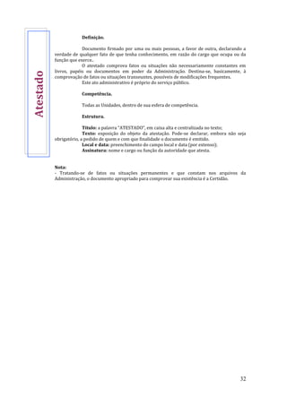 32
Definição.
Documento firmado por uma ou mais pessoas, a favor de outra, declarando a
verdade de qualquer fato de que tenha conhecimento, em razão do cargo que ocupa ou da
função que exerce..
O atestado comprova fatos ou situações não necessariamente constantes em
livros, papéis ou documentos em poder da Administração. Destina-se, basicamente, à
comprovação de fatos ou situações transeuntes, possíveis de modificações frequentes.
Este ato administrativo é próprio do serviço público.
Competência.
Todas as Unidades, dentro de sua esfera de competência.
Estrutura.
Título: a palavra “ATESTADO”, em caixa alta e centralizada no texto;
Texto: exposição do objeto da atestação. Pode-se declarar, embora não seja
obrigatório, a pedido de quem e com que finalidade o documento é emitido.
Local e data: preenchimento do campo local e data (por extenso);
Assinatura: nome e cargo ou função da autoridade que atesta.
Nota:
- Tratando-se de fatos ou situações permanentes e que constam nos arquivos da
Administração, o documento apropriado para comprovar sua existência é a Certidão.
Atestado
 