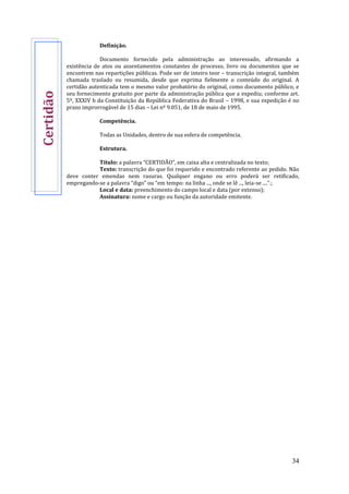 34
Definição.
Documento fornecido pela administração ao interessado, afirmando a
existência de atos ou assentamentos constantes de processo, livro ou documentos que se
encontrem nas repartições públicas. Pode ser de inteiro teor – transcrição integral, também
chamada traslado ou resumida, desde que exprima fielmente o conteúdo do original. A
certidão autenticada tem o mesmo valor probatório do original, como documento público, e
seu fornecimento gratuito por parte da administração pública que a expediu; conforme art.
5º, XXXIV b da Constituição da República Federativa do Brasil – 1998, e sua expedição é no
prazo improrrogável de 15 dias – Lei nº 9.051, de 18 de maio de 1995.
Competência.
Todas as Unidades, dentro de sua esfera de competência.
Estrutura.
Título: a palavra “CERTIDÃO”, em caixa alta e centralizada no texto;
Texto: transcrição do que foi requerido e encontrado referente ao pedido. Não
deve conter emendas nem rasuras. Qualquer engano ou erro poderá ser retificado,
empregando-se a palavra “digo” ou “em tempo: na linha ..., onde se lê ..., leia-se ....”.;
Local e data: preenchimento do campo local e data (por extenso);
Assinatura: nome e cargo ou função da autoridade emitente.
Certidão
 