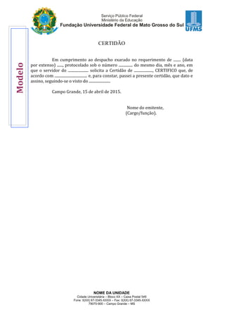NOME DA UNIDADE
Cidade Universitária – Bloco XX – Caixa Postal 549
Fone: 0(XX) 67-3345-XXXX – Fax: 0(XX) 67-3345-XXXX
79070-900 – Campo Grande – MS
CERTIDÃO
Em cumprimento ao despacho exarado no requerimento de ........ (data
por extenso) ......, protocolado sob o número ............... do mesmo dia, mês e ano, em
que o servidor do ...................... solicita a Certidão de ...................., CERTIFICO que, de
acordo com ................................... e, para constar, passei a presente certidão, que dato e
assino, seguindo-se o visto do .......................
Campo Grande, 15 de abril de 2015.
Nome do emitente,
(Cargo/função).
Modelo
 
