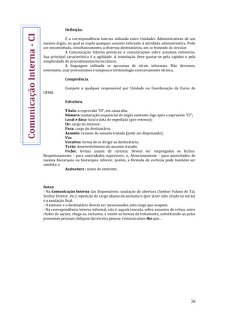 36
Definição.
É a correspondência interna utilizada entre Unidades Administrativas de um
mesmo órgão, na qual se expõe qualquer assunto referente à atividade administrativa. Pode
ser encaminhada, simultaneamente, a diversos destinatários, em se tratando de circular.
A Comunicação Interna presta-se a comunicações sobre assuntos rotineiros.
Sua principal característica é a agilidade. A tramitação deve pautar-se pela rapidez e pela
simplicidade de procedimentos burocráticos.
A linguagem utilizada se aproxima de níveis informais. Não devemos,
entretanto, usar preciosismos e tampouco terminologia excessivamente técnica.
Competência.
Compete a qualquer responsável por Unidade ou Coordenação de Curso da
UFMS.
Estrutura.
Título: a expressão “CI”, em caixa alta;
Número: numeração sequencial do órgão emitente logo após a expressão “CI”;
Local e data: local e data de expedição (por extenso);
De: cargo do emissor;
Para: cargo do destinatário;
Assunto: resumo do assunto tratado (pode ser dispensado);
Via:
Vocativo: forma de se dirigir ao destinatário;
Texto: desenvolvimento do assunto tratado;
Fecho: formas usuais de cortesia. Devem ser empregados os fechos:
Respeitosamente - para autoridades superiores; e, Atenciosamente - para autoridades de
mesma hierarquia ou hierarquia inferior, porém, a fórmula de cortesia pode também ser
omitida; e
Assinatura : nome do emitente..
Notas:
- Na Comunicação Interna são dispensáveis: saudação de abertura (Senhor Fulano de Tal,
Senhor Diretor, etc.) repetição do cargo abaixo da assinatura (por já ter sido citado no início)
e a saudação final.
- O emissor e o destinatário devem ser mencionados pelo cargo que ocupam.
- Na correspondência interna informal, isto é, aquela trocada, sobre assuntos de rotina, entre
chefes de seções, chega-se, inclusive, a omitir as formas de tratamento, substituindo-as pelos
pronomes pessoais oblíquos da terceira pessoa: Comunicamos-lhe que...
ComunicaçãoInterna-CI
 