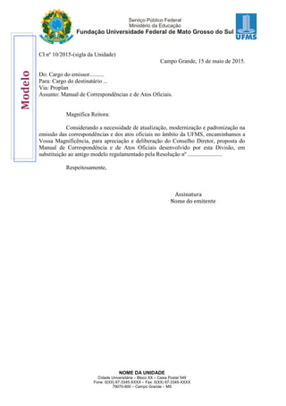 NOME DA UNIDADE
Cidade Universitária – Bloco XX – Caixa Postal 549
Fone: 0(XX) 67-3345-XXXX – Fax: 0(XX) 67-3345-XXXX
79070-900 – Campo Grande – MS
CI nº 10/2015-(sigla da Unidade)
Campo Grande, 15 de maio de 2015.
Do: Cargo do emissor..........
Para: Cargo do destinatário ...
Via: Proplan
Assunto: Manual de Correspondências e de Atos Oficiais.
Magnífica Reitora:
Considerando a necessidade de atualização, modernização e padronização na
emissão das correspondências e dos atos oficiais no âmbito da UFMS, encaminhamos a
Vossa Magnificência, para apreciação e deliberação do Conselho Diretor, proposta do
Manual de Correspondência e de Atos Oficiais desenvolvido por esta Divisão, em
substituição ao antigo modelo regulamentado pela Resolução nº ........................
Respeitosamente,
Assinatura
Nome do emitente
Modelo
 