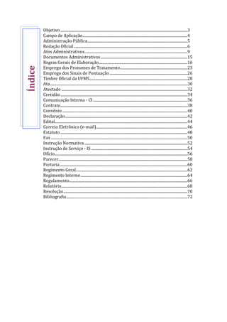 Objetivo ....................................................................................................................................3
Campo de Aplicação.............................................................................................................4
Administração Pública........................................................................................................5
Redação Oficial ......................................................................................................................6
Atos Administrativos...........................................................................................................9
Documentos Administrativos..........................................................................................15
Regras Gerais de Elaboração............................................................................................16
Emprego dos Pronomes de Tratamento......................................................................23
Emprego dos Sinais de Pontuação.................................................................................26
Timbre Oficial da UFMS......................................................................................................28
Ata...............................................................................................................................................30
Atestado ...................................................................................................................................32
Certidão....................................................................................................................................34
Comunicação Interna - CI ..................................................................................................36
Contrato....................................................................................................................................38
Convênio ..................................................................................................................................40
Declaração...............................................................................................................................42
Edital..........................................................................................................................................44
Correio Eletrônico (e-mail)...............................................................................................46
Estatuto ....................................................................................................................................48
Fax ..............................................................................................................................................50
Instrução Normativa ...........................................................................................................52
Instrução de Serviço - IS ....................................................................................................54
Ofício..........................................................................................................................................56
Parecer......................................................................................................................................58
Portaria.....................................................................................................................................60
Regimento Geral....................................................................................................................62
Regimento Interno...............................................................................................................64
Regulamento...........................................................................................................................66
Relatório...................................................................................................................................68
Resolução.................................................................................................................................70
Bibliografia..............................................................................................................................72
Índice
 