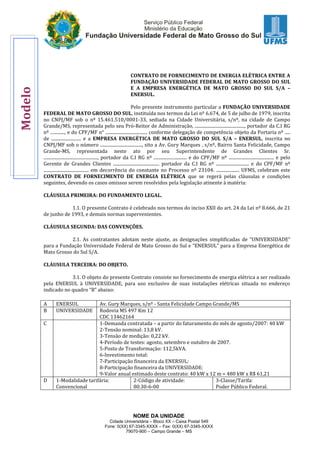 NOME DA UNIDADE
Cidade Universitária – Bloco XX – Caixa Postal 549
Fone: 0(XX) 67-3345-XXXX – Fax: 0(XX) 67-3345-XXXX
79070-900 – Campo Grande – MS
CONTRATO DE FORNECIMENTO DE ENERGIA ELÉTRICA ENTRE A
FUNDAÇÃO UNIVERSIDADE FEDERAL DE MATO GROSSO DO SUL
E A EMPRESA ENERGÉTICA DE MATO GROSSO DO SUL S/A –
ENERSUL.
Pelo presente instrumento particular a FUNDAÇÃO UNIVERSIDADE
FEDERAL DE MATO GROSSO DO SUL, instituída nos termos da Lei nº 6.674, de 5 de julho de 1979, inscrita
no CNPJ/MF sob o nº 15.461.510/0001-33, sediada na Cidade Universitária, s/nº, na cidade de Campo
Grande/MS, representada pelo seu Pró-Reitor de Administração, ............................................., portador da C.I RG
nº ............., e do CPF/MF n° ...................................... conforme delegação de competência objeto da Portaria nº .....
de ........................... e a EMPRESA ENERGÉTICA DE MATO GROSSO DO SUL S/A – ENERSUL, inscrita no
CNPJ/MF sob o número ......................................, sito a Av. Gury Marques , s/nº, Bairro Santa Felicidade, Campo
Grande-MS, representada neste ato por seu Superintendente de Grandes Clientes Sr.
................................................., portador da C.I RG nº .............................. e do CPF/MF nº ......................................... e pelo
Gerente de Grandes Clientes .......................................... portador da C.I RG nº .............................. e do CPF/MF nº
......................................... em decorrência do constante no Processo nº 23104. ..................... UFMS, celebram este
CONTRATO DE FORNECIMENTO DE ENERGIA ELÉTRICA que se regerá pelas cláusulas e condições
seguintes, devendo os casos omissos serem resolvidos pela legislação atinente à matéria:
CLÁUSULA PRIMEIRA: DO FUNDAMENTO LEGAL.
1.1. O presente Contrato é celebrado nos termos do inciso XXII do art. 24 da Lei nº 8.666, de 21
de junho de 1993, e demais normas supervenientes.
CLÁUSULA SEGUNDA: DAS CONVENÇÕES.
2.1. As contratantes adotam neste ajuste, as designações simplificadas de “UNIVERSIDADE”
para a Fundação Universidade Federal de Mato Grosso do Sul e “ENERSUL” para a Empresa Energética de
Mato Grosso do Sul S/A.
CLÁUSULA TERCEIRA: DO OBJETO.
3.1. O objeto do presente Contrato consiste no fornecimento de energia elétrica a ser realizado
pela ENERSUL à UNIVERSIDADE, para uso exclusivo de suas instalações elétricas situada no endereço
indicado no quadro “B” abaixo:
A ENERSUL Av. Gury Marques, s/nº - Santa Felicidade Campo Grande/MS
B UNIVERSIDADE Rodovia MS 497 Km 12
CDC 13462164
C 1-Demanda contratada – a partir do faturamento do mês de agosto/2007: 40 kW
2-Tensão nominal: 13,8 kV.
3-Tensão de medição: 0,22 kV.
4-Período de testes: agosto, setembro e outubro de 2007.
5-Posto de Transformação: 112,5kVA.
6-Investimento total:
7-Participação financeira da ENERSUL:
8-Participação financeira da UNIVERSIDADE:
9-Valor anual estimado deste contrato: 40 kW x 12 m = 480 kW x R$ 61,21
D 1-Modalidade tarifária:
Convencional
2-Código de atividade:
80.30-6-00
3-Classe/Tarifa:
Poder Público Federal.
Modelo
 