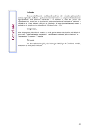 40
Definição.
É um acordo bilateral e multilateral celebrado entre entidades públicas e/ou
públicas e privadas, mediante o qual assumem compromissos de cumprimento de cláusulas
regulamentares. Tem estrutura semelhante à do Contrato e, como tal, poderá ser
complementado, modificado ou prorrogado, desde que dentro de sua vigência, mediante a
celebração de Termo Aditivo. A eficácia do convênio e de seus aditivos fica condicionada à
publicação do respectivo extrato no Diário Oficial da União – DOU.
Competência.
Pode ser proposto por qualquer unidade da UFMS, porém deverá ser assinado pelo Reitor ou
autoridade a quem ele delegar competência. O controle será efetuado pela Pró-Reitoria de
Planejamento, Orçamento e Finanças.
Estrutura.
Ver Manual de Orientações para Celebração e Execução de Convênios, Acordos,
Protocolos de Intenções e Contratos.
Convênio
 