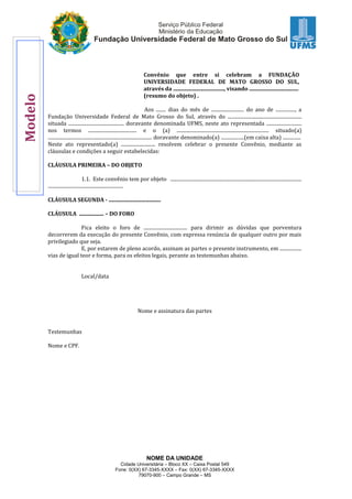 NOME DA UNIDADE
Cidade Universitária – Bloco XX – Caixa Postal 549
Fone: 0(XX) 67-3345-XXXX – Fax: 0(XX) 67-3345-XXXX
79070-900 – Campo Grande – MS
Convênio que entre si celebram a FUNDAÇÃO
UNIVERSIDADE FEDERAL DE MATO GROSSO DO SUL,
através da ....................................., visando ....................................
(resumo do objeto) .
Aos ........ dias do mês de ........................... do ano de ................, a
Fundação Universidade Federal de Mato Grosso do Sul, através do .............................................................
situada .............................................. doravante denominada UFMS, neste ato representada .............................
nos termos ........................................ e o (a) ............................................................................ situado(a)
...................................................................................... doravante denominado(a) ...................(em caixa alta) ...............
Neste ato representado(a) ............................ resolvem celebrar o presente Convênio, mediante as
cláusulas e condições a seguir estabelecidas:
CLÁUSULA PRIMEIRA – DO OBJETO
1.1. Este convênio tem por objeto ............................................................................................................
..............................................................
CLÁUSULA SEGUNDA - ......................................
CLÁUSULA .................. – DO FORO
Fica eleito o foro de .................................... para dirimir as dúvidas que porventura
decorrerem da execução do presente Convênio, com expressa renúncia de qualquer outro por mais
privilegiado que seja.
E, por estarem de pleno acordo, assinam as partes o presente instrumento, em ..................
vias de igual teor e forma, para os efeitos legais, perante as testemunhas abaixo.
Local/data
Nome e assinatura das partes
Testemunhas
Nome e CPF.
Modelo
 