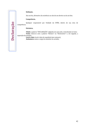 42
Definição.
Ato escrito, afirmativo da existência ou não de um direito ou de um fato.
Competência.
Qualquer responsável por Unidade da UFMS, dentro de sua área de
competência.
Estrutura.
Título: a palavra “DECLARAÇÃO”, digitada em caixa alta, centralizada no texto;
Texto: inicia-se com a palavra “Declaro” ou “Declaramos” e, em seguida, a
exposição do assunto;
Local e data: local e data de expedição (por extenso);
Assinatura: nome e cargo do emitente ou carimbo.
Declaração
 