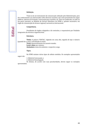 44
Definição.
Trata-se de um instrumento de comunicação utilizado pela Administração, para
dar conhecimento aos interessados sobre diversos assuntos, tais como provimento de cargos
públicos, abertura de licitação, convocação para reuniões, etc. Deve ser publicado, no todo ou
em parte (extrato), no Boletim de Serviço Eletrônico da UFMS e, quando necessário, em
órgão de comunicação de alcance regional, nacional ou internacional.
Competência.
Presidentes de órgãos colegiados e de comissões, e responsáveis por Unidades
integrantes da estrutura organizacional.
Estrutura.
Título: A palavra “EDITAL”, digitada em caixa alta, seguida do tipo e número
(quando for o caso), centralizada no texto;
Texto: desenvolvimento do assunto tratado;
Local e data: por extenso;
Assinatura: nome do emitente e respectivo cargo.
Tipos.
Na UFMS existem vários tipos de editais emitidos. Os exemplos apresentados
seguir são:
1. Edital de Convocação; e
2. Edital de Homologação.
Os demais, de acordo com suas peculiaridades, devem seguir os exemplos
apresentados.
Edital
 