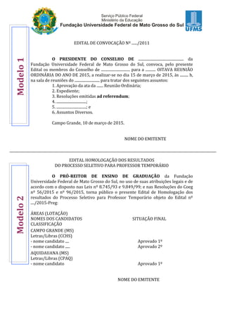 EDITAL DE CONVOCAÇÃO Nº ....../2011
O PRESIDENTE DO CONSELHO DE ................................................. da
Fundação Universidade Federal de Mato Grosso do Sul, convoca, pelo presente
Edital os membros do Conselho de ............................... para a ........... OITAVA REUNIÃO
ORDINÁRIA DO ANO DE 2015, a realizar-se no dia 15 de março de 2015, às ......... h,
na sala de reuniões do ........................... para tratar dos seguintes assuntos:
1. Aprovação da ata da ....... Reunião Ordinária;
2. Expediente;
3. Resoluções emitidas ad referendum;
4. ................................;
5. ................................; e
6. Assuntos Diversos.
Campo Grande, 10 de março de 2015.
NOME DO EMITENTE
EDITAL HOMOLOGAÇÃO DOS RESULTADOS
DO PROCESSO SELETIVO PARA PROFESSOR TEMPORÁRIO
O PRÓ-REITOR DE ENSINO DE GRADUAÇÃO da Fundação
Universidade Federal de Mato Grosso do Sul, no uso de suas atribuições legais e de
acordo com o disposto nas Leis nº 8.745/93 e 9.849/99; e nas Resoluções do Coeg
nº 56/2015 e nº 96/2015, torna público o presente Edital de Homologação dos
resultados do Processo Seletivo para Professor Temporário objeto do Edital nº
..../2015-Preg:
ÁREAS (LOTAÇÃO)
NOMES DOS CANDIDATOS SITUAÇÃO FINAL
CLASSIFICAÇÃO
CAMPO GRANDE (MS)
Letras/Libras (CCHS)
- nome candidato .... Aprovado 1º
- nome candidato ..... Aprovado 2º
AQUIDAUANA (MS)
Letras/Libras (CPAQ)
- nome candidato Aprovado 1º
NOME DO EMITENTE
Modelo1Modelo2
 