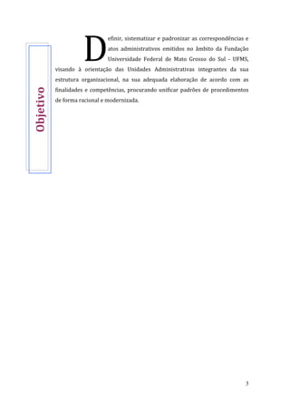 3
efinir, sistematizar e padronizar as correspondências e
atos administrativos emitidos no âmbito da Fundação
Universidade Federal de Mato Grosso do Sul - UFMS,
visando à orientação das Unidades Administrativas integrantes da sua
estrutura organizacional, na sua adequada elaboração de acordo com as
finalidades e competências, procurando unificar padrões de procedimentos
de forma racional e modernizada.
DObjetivo
 
