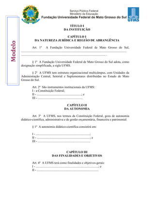 TÍTULO I
DA INSTITUIÇÃO
CAPÍTULO I
DA NATUREZA JURÍDICA E REGIÃO DE ABRANGÊNCIA
Art. 1º A Fundação Universidade Federal de Mato Grosso do Sul,
.......................................................................................................................................
............................................................................................................ .
§ 1º A Fundação Universidade Federal de Mato Grosso do Sul adota, como
designação simplificada, a sigla UFMS.
§ 2º A UFMS tem estrutura organizacional multicâmpus, com Unidades da
Administração Central, Setorial e Suplementares distribuídas no Estado de Mato
Grosso do Sul.
Art. 2º São instrumentos institucionais da UFMS:
I - a Constituição Federal;
II - .........................................................; e
III - .........................................................
CAPÍTULO II
DA AUTONOMIA
Art. 3º A UFMS, nos termos da Constituição Federal, goza de autonomia
didático-científica, administrativa e de gestão orçamentária, financeira e patrimonial.
§ 1º A autonomia didático-científica consistirá em:
I - .....................................................................;
II - ....................................................................; e
III - ...................................................................
CAPÍTULO III
DAS FINALIDADES E OBJETIVOS
Art. 4º A UFMS terá como finalidades e objetivos gerais:
I - ................................................................................; e
II - ...............................................................................
Modelo
 