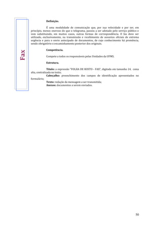 50
Definição.
É uma modalidade de comunicação que, por sua velocidade e por ser, em
princípio, menos oneroso do que o telegrama, passou a ser adotado pelo serviço público e
vem substituindo, em muitos casos, outras formas de correspondência. O fax deve ser
utilizado, exclusivamente, na transmissão e recebimento de assuntos oficiais de extrema
urgência e para o envio antecipado de documentos, de cujo conhecimento há premência,
sendo obrigatório o encaminhamento posterior dos originais.
Competência.
Compete a todos os responsáveis pelas Unidades da UFMS.
Estrutura.
Título: a expressão “FOLHA DE ROSTO - FAX”, digitada em tamanho 14, caixa
alta, centralizada no texto;
Cabeçalho: preenchimento dos campos de identificação apresentados no
formulário;
Texto: redação da mensagem a ser transmitida;
Anexos: documentos a serem enviados.
Fax
 