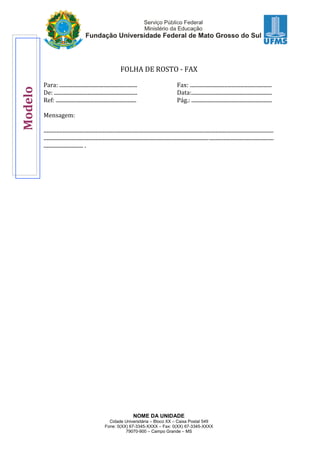 NOME DA UNIDADE
Cidade Universitária – Bloco XX – Caixa Postal 549
Fone: 0(XX) 67-3345-XXXX – Fax: 0(XX) 67-3345-XXXX
79070-900 – Campo Grande – MS
FOLHA DE ROSTO - FAX
Para: ........................................................... Fax: ..............................................................
De: ............................................................... Data:.............................................................
Ref: ............................................................. Pág.: .............................................................
Mensagem:
..............................................................................................................................................................................
..............................................................................................................................................................................
.............................. .
Modelo
 