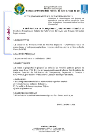 NOME DA UNIDADE
Cidade Universitária – Bloco XX – Caixa Postal 549
Fone: 0(XX) 67-3345-XXXX – Fax: 0(XX) 67-3345-XXXX
79070-900 – Campo Grande – MS
INSTRUÇÃO NORMATIVA Nº 2, DE 5 DE MARÇO DE 2015.
Normatiza o cadastramento dos projetos de
captação de recursos públicos, geridos na Conta
Única da Fundação Universidade Federal de Mato
Grosso do Sul.
A PRÓ-REITORA DE PLANEJAMENTO, ORÇAMENTO E GESTÃO da
Fundação Universidade Federal de Mato Grosso do Sul, no uso de suas atribuições
legais, resolve:
1. DOS OBJETIVOS
1.1 Cadastrar na Coordenadoria de Projetos Especiais - CPE/Proplan todas as
propostas de projetos com captação de recursos públicos, a serem geridos na Conta
Única da UFMS.
2. CAMPO DE APLICAÇÃO
2.1 Aplicam-se à todas as Unidades da UFMS.
3. DAS DEFINIÇÕES
3.1 Todos as propostas de projetos de captação de recursos públicos geridos na
conta única dessa IFES, deverão ser previamente cadastrados na Coordenadoria de
Projetos Especiais da Pró-Reitoria de Planejamento, Orçamento e Finanças -
CPE/Proplan, por meio do formulário de Cadastro de Projeto em anexo.
4. DOS ANEXOS
4.1 Fazem parte desta Instrução Normativa os seguintes anexos:
a) Formulário para Cadastro de Projeto.
b) Formulário de Cumprimento de Objeto.
c) Informações Gerais.
5. DAS DISPOSIÇÕES FINAIS
5.1 Esta Instrução Normativa entra em vigor na data de sua publicação.
NOME DO EMITENTE
Modelo
 
