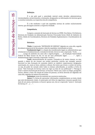 54
Definição.
É o ato pelo qual a autoridade setorial emite decisões administrativas,
recomendações, esclarecimentos, orientações, designações ou informações de interesse geral
e constitui comissões, na respectiva área de competência.
É o Ato mediante o qual são expedidas normas de caráter exclusivamente
interno, que abrangem somente a respectiva Unidade.
Competência.
Compete a emissão de Instrução de Serviço na UFMS: Vice-Reitor, Pró-Reitores,
Diretores de Unidades da Administração Setorial, Procurador-Geral, Chefe de Gabinete do
Reitor, Chefes de Coordenadoria, Diretores de Unidades Suplementares e Coordenadores de
Curso.
Estrutura.
Título: A expressão “INSTRUÇÃO DE SERVIÇO” digitada em caixa alta, seguida
do número sequencial do documento e data de expedição, centralizada no texto;
Fundamento legal: é a citação das considerações legais ou administrativas que
orientaram ou fundamentaram a tomada de decisão. Inicia-se com a expressão: “O (A) . . . . . . .
. . . . . . (cargo do emitente em caixa alta e negrito/órgão). . . ., da Fundação Universidade
Federal de Mato Grosso do Sul, no uso de suas atribuições legais . . . . . .” . Após a
fundamentação legal é inserida a expressão “resolve:”;
Texto: desenvolvimento do assunto. Tratando-se de textos comuns, ou seja,
quando o objeto do ato trouxer um caráter particular, restrito, por exemplo: parecer
favorável ou não; formação de comissão; deferir ou indeferir requerimento; designação;
autorização, etc, usam-se itens, subitens e alíneas. Em textos que levam o caráter de norma,
ou seja, de poder de coerção sobre todos os demais subordinados, se justifica o fecho de
praxe: “Esta Instrução de Serviço entra em vigor na data de sua publicação” e “Revoga-se
(citar o número da Instrução de Serviço, se houver)”. Neste caso, usam-se artigos, parágrafos,
incisos, alíneas e itens. Na citação de nomes de pessoas, as letras deverão ser digitadas em
caixa alta, seguidas do número de matrícula;
Assinatura: nome do emitente em caracteres maiúsculas;
Anexo: É a forma de apresentar informações complementares ao texto, desde
que nele devidamente citado. A numeração será feita em algarismos romanos quando tiver
mais de um anexo, entretanto, se houver apenas um, cita-se a expressão “anexo à Instrução
De Serviço nº . . ./ . . . “.
InstruçãodeServiço-IS
 