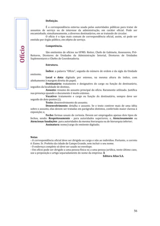 56
Definição.
É a correspondência externa usada pelas autoridades públicas para tratar de
assuntos de serviço ou de interesse da administração, em caráter oficial. Pode ser
encaminhado, simultaneamente, a diversos destinatários, em se tratando de circular.
O ofício é o tipo mais comum de correspondência oficial, assim, só pode ser
emitido por órgão público, em objeto de serviço.
Competência.
São emitentes de ofícios na UFMS: Reitor, Chefe de Gabinete, Assessores, Pró-
Reitores, Diretores de Unidades da Administração Setorial, Diretores de Unidades
Suplementares e Chefes de Coordenadoria.
Estrutura.
Índice: a palavra “Ofício”, seguida do número de ordem e da sigla da Unidade
emitente;
Local e data: digitado por extenso, na mesma altura do índice, com
alinhamento à margem direita do papel;
Destinatário: tratamento e designativo do cargo ou função do destinatário,
seguidos da localidade de destino;.
Assunto: resumo do assunto principal do ofício. Raramente utilizado. Justifica
sua presença quando o documento é muito extenso.
Vocativo: tratamento e cargo ou função do destinatário, sempre deve ser
seguido de dois-pontos (:);
Texto: desenvolvimento do assunto;
Desenvolvimento: detalha o assunto. Se o texto contiver mais de uma idéia
sobre o assunto, elas devem ser tratadas em parágrafos distintos, conferindo maior clareza à
exposição; e,
Fecho: formas usuais de cortesia. Devem ser empregados apenas dois tipos de
fechos, sendo: Respeitosamente - para autoridades superiores; e, Atenciosamente ou
Atenciosas Saudações para autoridades da mesma hierarquia ou de hierarquia inferior;
Assinatura: nome/cargo do emitente digitado;
Notas
- A correspondência oficial deve ser dirigida ao cargo e não ao indivíduo. Portanto, o correto
é: Exmo. Sr. Prefeito da cidade de Campo Grande, sem incluir o seu nome.
- O endereço completo só deve ser usado no envelope.
- Um ofício pode ser dirigido a uma pessoa física ou a uma pessoa jurídica, neste último caso,
use a preposição e artigo separadamente do nome da empresa: À
Editora Atlas S.A.
Ofício
 