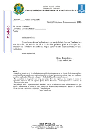 NOME DA UNIDADE
Cidade Universitária – Bloco XX – Caixa Postal 549
Fone: 0(XX) 67-3345-XXXX – Fax: 0(XX) 67-3345-XXXX
79070-900 – Campo Grande – MS
Ofício nº .........../2015-RTR/UFMS
Campo Grande, ..... de.........................de 2015.
Ao Senhor Professor ........................................,
Diretor da Escola Estadual ..........................,
Nesta.
Senhor Diretor:
Consultamos Vossa Senhoria sobre a possibilidade de essa Escola ceder-
nos dez salas, no período de 15 a 22 de abril próximo, para a realização do I
Encontro de Servidores Docentes da Região Centro-Oeste, a ser realizado por esta
Instituição.
Atenciosamente,
Nome do emitente,
(cargo ou função).
Notas:
- No endereço, note-se: A virgulação do aposto (designativo do cargo ou função do destinatário) e o
ponto-final. Trata-se de termos oracionais, embora estejam lançados em coluna, o que não muda, em
absoluto, sua função. (Adaberto J. Kaspary – Redação Oficial: Normas e Modelos)
- Na assinatura, o designativo do cargo ou função deve ser separado por vírgula do nome do
signatário. Trata-se de um aposto. (João Bosco Medeiros - Correspondência: Técnicas de
Comunicação Criativa).
- No exemplo dado, “Superintendente” exerce a função de aposto do nome a que se refere, o que
justifica plenamente do ponto de vista gramatical, a pontuação. (Adalberto J. Kaspary – Redação
Oficial: Normas e Modelos): - Exemplo: Valter Moreira,
Superintendente.
Modelo
 