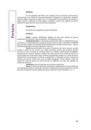 60
Definição.
É o ato expedido pelo Reitor com o objetivo de dar instruções concernentes à
administração com referência a pessoal (designação, delegação de competência, admissão,
dispensa, elogio, suspensão, lotação, etc.) ou à organização e funcionamento de serviços e,
ainda, orientar a aplicação de textos legais e disciplinar matéria não regulada em outros
dispositivos legais, além de outros atos de sua competência.
Competência.
A emissão é de competência exclusiva do Reitor.
Estrutura.
Título: a palavra “PORTARIA”, digitada, em caixa alta, seguida do número
seqüencial do documento e data da expedição, centralizada no texto;
Fundamento legal: é a citação das considerações legais ou administrativas que
orientaram ou fundamentaram a tomada de decisão. Inicia-se com a expressão: “O REITOR
(em caixa alta e negrito) da Fundação Universidade Federal de Mato Grosso do Sul....”. Após a
fundamentação legal, é inserida a expressão “resolve:”;
Texto: desenvolvimento do assunto. Tratando-se de textos comuns, ou seja,
quando o objeto do ato trouxer um caráter particular, restrito, por exemplo: parecer
favorável ou não; formação de comissão; deferir ou indeferir requerimento; designação;
autorização; etc. usam-se subitens e alíneas. Em textos que levam o caráter de norma, ou
seja, de poder de coerção sobre todos os demais subordinados, justifica-se o fecho de praxe:
“Esta Portaria entra em vigor na data de sua publicação” e “Revogam-se (citar o número da
Portaria, se houver)”. Nesse caso, usam-se artigos, parágrafos, incisos, alíneas e itens. Na
citação de nomes de pessoas, as letras deverão ser digitadas, em caixa alta, seguidas do
número de matrícula;
Assinatura: nome do emitente, em caracteres maiúsculos;
Anexo: é a forma de apresentar informações complementares ao texto, desde que
nele devidamente citado. A numeração será feita em algarismos romanos quando tiver mais de
um anexo, entretanto, se houver apenas um, cita-se a expressão “anexo à Portaria nº ..../...” .
Portaria
 