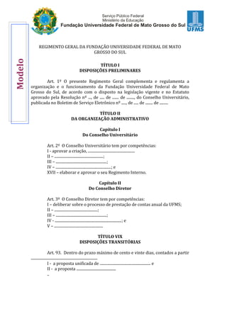 REGIMENTO GERAL DA FUNDAÇÃO UNIVERSIDADE FEDERAL DE MATO
GROSSO DO SUL
TÍTULO I
DISPOSIÇÕES PRELIMINARES
Art. 1º O presente Regimento Geral complementa e regulamenta a
organização e o funcionamento da Fundação Universidade Federal de Mato
Grosso do Sul, de acordo com o disposto na legislação vigente e no Estatuto
aprovado pela Resolução nº ..., de ..... de ....... de ........, do Conselho Universitário,
publicada no Boletim de Serviço Eletrônico nº ....., de ..... de ........ de .........
TÍTULO II
DA ORGANIZAÇÃO ADMINISTRATIVO
Capítulo I
Do Conselho Universitário
Art. 2º O Conselho Universitário tem por competências:
I - aprovar a criação, ..................................................
II – ....................................................;
III – ......................................................;
IV – ...........................................................; e
XVII – elaborar e aprovar o seu Regimento Interno.
Capítulo II
Do Conselho Diretor
Art. 3º O Conselho Diretor tem por competências:
I – deliberar sobre o processo de prestação de contas anual da UFMS;
II – ..............................................;
III – ......................................................;
IV - .......................................................................; e
V – ....................................................
TÍTULO VIX
DISPOSIÇÕES TRANSITÓRIAS
Art. 93. Dentro do prazo máximo de cento e vinte dias, contados a partir
.......................................................................
I - a proposta unificada de ...................................................... e
II - a proposta ..........................................
..
Modelo
 