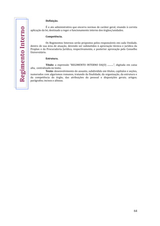 64
Definição.
É o ato administrativo que encerra normas de caráter geral, visando à correta
aplicação da lei, destinado a reger o funcionamento interno dos órgãos/unidades.
Competência.
Os Regimentos Internos serão propostos pelos responsáveis em cada Unidade,
dentro de sua área de atuação, devendo ser submetidos à apreciação técnica e jurídica da
Proplan e da Procuradoria Jurídica, respectivamente, e posterior aprovação pelo Conselho
Universitário.
Estrutura.
Título: a expressão “REGIMENTO INTERNO DA(O) ...........”, digitada em caixa
alta, centralizada no texto;
Texto: desenvolvimento do assunto, subdividido em títulos, capítulos e seções,
numerados com algarismos romanos, tratando da finalidade, da organização, da estrutura e
da competência do órgão, das atribuições do pessoal e disposições gerais; artigos;
parágrafos; incisos e alíneas.
RegimentoInterno
 