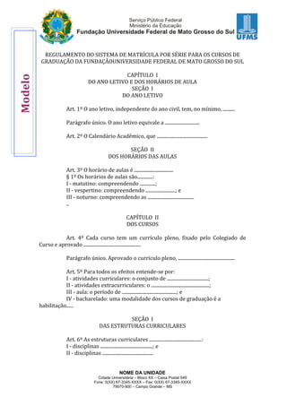 NOME DA UNIDADE
Cidade Universitária – Bloco XX – Caixa Postal 549
Fone: 0(XX) 67-3345-XXXX – Fax: 0(XX) 67-3345-XXXX
79070-900 – Campo Grande – MS
REGULAMENTO DO SISTEMA DE MATRÍCULA POR SÉRIE PARA OS CURSOS DE
GRADUAÇÃO DA FUNDAÇÃOUNIVERSIDADE FEDERAL DE MATO GROSSO DO SUL
CAPÍTULO I
DO ANO LETIVO E DOS HORÁRIOS DE AULA
SEÇÃO I
DO ANO LETIVO
Art. 1º O ano letivo, independente do ano civil, tem, no mínimo, ..........
Parágrafo único. O ano letivo equivale a .............................
Art. 2º O Calendário Acadêmico, que ...........................................
SEÇÃO II
DOS HORÁRIOS DAS AULAS
Art. 3º O horário de aulas é .................................
§ 1º Os horários de aulas são.............:
I - matutino: compreendendo .............;
II - vespertino: compreendendo .........................; e
III - noturno: compreendendo as .......................................
..
CAPÍTULO II
DOS CURSOS
Art. 4º Cada curso tem um currículo pleno, fixado pelo Colegiado de
Curso e aprovado ................................................
Parágrafo único. Aprovado o currículo pleno, ................................................
Art. 5º Para todos os efeitos entende-se por:
I - atividades curriculares: o conjunto de ...................................;
II - atividades extracurriculares: o .................................................;
III - aula: o período de ..............................................; e
IV - bacharelado: uma modalidade dos cursos de graduação é a
habilitação......
SEÇÃO I
DAS ESTRUTURAS CURRICULARES
Art. 6º As estruturas curriculares ............................................:
I - disciplinas ............................................; e
II - disciplinas ...........................................
Modelo
 