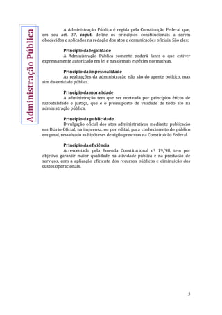 5
A Administração Pública é regida pela Constituição Federal que,
em seu art. 37, caput, define os princípios constitucionais a serem
obedecidos e aplicados na redação dos atos e comunicações oficiais. São eles:
Princípio da legalidade
A Administração Pública somente poderá fazer o que estiver
expressamente autorizado em lei e nas demais espécies normativas.
Princípio da impessoalidade
As realizações da administração não são do agente político, mas
sim da entidade pública.
Princípio da moralidade
A administração tem que ser norteada por princípios éticos de
razoabilidade e justiça, que é o pressuposto de validade de todo ato na
administração pública.
Princípio da publicidade
Divulgação oficial dos atos administrativos mediante publicação
em Diário Oficial, na imprensa, ou por edital, para conhecimento do público
em geral, ressalvado as hipóteses de sigilo previstas na Constituição Federal.
Princípio da eficiência
Acrescentado pela Emenda Constitucional nº 19/98, tem por
objetivo garantir maior qualidade na atividade pública e na prestação de
serviços, com a aplicação eficiente dos recursos públicos e diminuição dos
custos operacionais.
AdministraçãoPública
 
