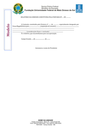 NOME DA UNIDADE
Cidade Universitária – Bloco XX – Caixa Postal 549
Fone: 0(XX) 67-3345-XXXX – Fax: 0(XX) 67-3345-XXXX
79070-900 – Campo Grande – MS
RELATÓRIO DA COMISSÃO CONSTITUÍDA PELA PORTARIA Nº .... DE ..............
A Comissão constituída pela Portaria nº ....... de ................. especialmente designada por
Vossa Magnificência para ...................................(exposição do assunto) .......................................................................
..................................................................................................................................................................................................
..................................................................................................................................................................................................
............................................ (considerações finais e conclusão) ..........................................
É o relatório, que encaminhamos para sua apreciação.
Campo Grande, ......de ............................ .de ..........
Assinatura e nome do Presidente
Modelo
 