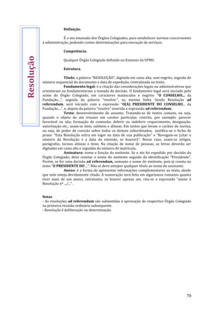 70
Definição.
É o ato emanado dos Órgãos Colegiados, para estabelecer normas concernentes
à administração, podendo conter determinações para execução de serviços.
Competência.
Qualquer Órgão Colegiado definido no Estatuto da UFMS.
Estrutura.
Título: a palavra “RESOLUÇÃO”, digitada em caixa alta, sem negrito, seguida do
número sequencial do documento e data de expedição, centralizada no texto;
Fundamento legal: é a citação das considerações legais ou administrativas que
orientaram ou fundamentaram a tomada de decisão. O fundamento legal será iniciado pelo
nome do Órgão Colegiado, em caracteres maiúsculos e negrito: “O CONSELHO... da
Fundação...”, seguida da palavra “resolve:”, na mesma linha. Sendo Resolução ad
referendum, será iniciado com a expressão “O(A) PRESIDENTE DO CONSELHO... da
Fundação....”, e, depois da palavra “resolve” inserida a expressão ad referendum;
Texto: desenvolvimento do assunto. Tratando-se de textos comuns, ou seja,
quando o objeto do ato trouxer um caráter particular, restrito, por exemplo: parecer
favorável ou não; formação de comissão; deferir ou indeferir requerimento; designação;
autorização etc., usam-se item, subitem e alíneas. Em textos que levam o caráter de norma,
ou seja, de poder de coerção sobre todos os demais subordinados, justifica-se o fecho de
praxe: “Esta Resolução entra em vigor na data de sua publicação” e “Revogam-se (citar o
número da Resolução e a data da emissão, se houver)”. Nesse caso, usam-se artigos,
parágrafos, incisos alíneas e itens. Na citação de nome de pessoas, as letras deverão ser
digitadas em caixa alta e seguidas do número de matrícula;
Assinatura: nome e função do emitente. Se o ato foi expedido por decisão do
Órgão Colegiado, deve constar o nome do emitente seguido da identificação “Presidente”.
Porém, se for uma decisão ad referendum, somente o nome do emitente, pois já consta no
texto “O PRESIDENTE DO ...”. Não se deve antepor qualquer título ao nome do assinante.
Anexo: é a forma de apresentar informações complementares ao texto, desde
que nele esteja devidamente citado. A numeração será feita em algarismos romanos quanto
tiver mais de um anexo, entretanto, se houver apenas um, cita-se a expressão “anexo à
Resolução nº .../...” .
Notas
- As resoluções ad referendum são submetidas à aprovação do respectivo Órgão Colegiado
na primeira reunião ordinária subsequente.
- Resolução é deliberação ou determinação.
Resolução
 