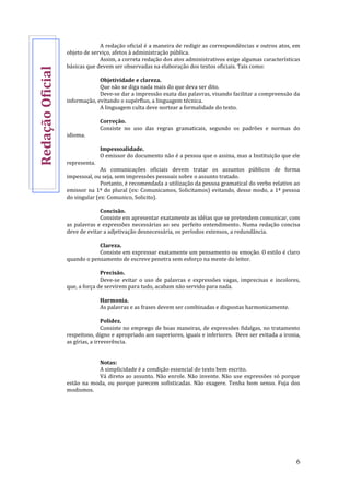 6
A redação oficial é a maneira de redigir as correspondências e outros atos, em
objeto de serviço, afetos à administração pública.
Assim, a correta redação dos atos administrativos exige algumas características
básicas que devem ser observadas na elaboração dos textos oficiais. Tais como:
Objetividade e clareza.
Que não se diga nada mais do que deva ser dito.
Deve-se dar a impressão exata das palavras, visando facilitar a compreensão da
informação, evitando o supérfluo, a linguagem técnica.
A linguagem culta deve nortear a formalidade do texto.
Correção.
Consiste no uso das regras gramaticais, segundo os padrões e normas do
idioma.
Impessoalidade.
O emissor do documento não é a pessoa que o assina, mas a Instituição que ele
representa.
As comunicações oficiais devem tratar os assuntos públicos de forma
impessoal, ou seja, sem impressões pessoais sobre o assunto tratado.
Portanto, é recomendada a utilização da pessoa gramatical do verbo relativo ao
emissor na 1ª do plural (ex: Comunicamos, Solicitamos) evitando, desse modo, a 1ª pessoa
do singular (ex: Comunico, Solicito).
Concisão.
Consiste em apresentar exatamente as idéias que se pretendem comunicar, com
as palavras e expressões necessárias ao seu perfeito entendimento. Numa redação concisa
deve de evitar a adjetivação desnecessária, os períodos extensos, a redundância.
Clareza.
Consiste em expressar exatamente um pensamento ou emoção. O estilo é claro
quando o pensamento de escreve penetra sem esforço na mente do leitor.
Precisão.
Deve-se evitar o uso de palavras e expressões vagas, imprecisas e incolores,
que, a força de servirem para tudo, acabam não servido para nada.
Harmonia.
As palavras e as frases devem ser combinadas e dispostas harmonicamente.
Polidez.
Consiste no emprego de boas maneiras, de expressões fidalgas, no tratamento
respeitoso, digno e apropriado aos superiores, iguais e inferiores. Deve ser evitada a ironia,
as gírias, a irreverência.
Notas:
A simplicidade é a condição essencial do texto bem escrito.
Vá direto ao assunto. Não enrole. Não invente. Não use expressões só porque
estão na moda, ou porque parecem sofisticadas. Não exagere. Tenha bom senso. Fuja dos
modismos.
RedaçãoOficial
 
