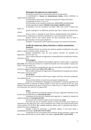 7
Destaques de palavras ou expressões.
Há diversas maneiras de se destacarem palavras ou expressões:
a) sublinhando-as: Revista de Administração Pública (nunca sublinhar os
espaços entre as palavras);
b) colocando-as entre aspas: “Fundo de Garantia por Tempo de Serviço”;
c) espaçando as letras: u r g e n t e;
d) escrevendo-as em caracteres maiúsculos: MINISTÉRIO DA EDUCAÇÃO,
e) pelo emprego do negrito: Mandar nem sempre significa enviar;
f) mediante o uso de caracteres em itálico: Abrir uma escola é fechar uma
prisão; ou
g) pelo emprego de cor diferente, processo que não se utiliza em documentos
oficiais.
Deve-se evitar o emprego de duas formas, simultaneamente, para destacar a
mesma palavra. O destaque em excesso é antiestético e, o que é pior, perde seu efeito.
Quando ocorrer uma citação dentro de uma transcrição, deve-se evitar o
excesso de aspas, fazendo o uso de aspas simples (‘).
Exemplo: “A transcrição confere apenas presunção ‘juris tantum’ de domínio”.
Grafia de numerais, datas, horários e valores monetários.
Numerais:
Os numerais devem ser escritos por extenso, quando constituírem uma única
palavra: “quinze, trezentos, trinta, oitenta”, etc.
Quando constituírem mais de uma palavra, deverão ser grafados em
algarismos: “25, 141, 224”, etc.
Não se utiliza indicação em algarismos, acompanhada de sua grafia por extenso:
25 (vinte e cinco).
Porcentagem:
Os numerais que indiquem porcentagem seguem a mesma regra: a expressão
por cento será escrita por extenso se o numeral constituir uma única palavra: “quinze por
cento”, “cem por cento”, etc.
Se o numeral for constituído por mais de uma palavra será grafado na forma
numérica, seguido do símbolo %: 142%, 57%, 28%, etc.
Não se utiliza indicação em algarismos, acompanhada de sua grafia por extenso:
25% (vinte e cinco por cento).
Uso do Zero:
O zero torna invariável a palavra que o segue: zero hora, zero grau centigrado,
zero quilometro, etc.
Nunca se deve utilizar: as zero horas, zero graus centigrados, etc.
A não ser em informática “linguagem de computador”, números específicos de
referência (0724) ou dezenas de loteria, jamais se deve usar as formas 02, 03, etc., para
designar datas ou números em geral. O dia é 2 ou 3, o mês é 8 ou 9, o número de alguém é 4
ou 5, nunca dia “02”, mês “04” ou número“05”.
Datas:
As datas devem ser escritas por extenso, sem que o algarismo referente ao dia
do mês seja precedido de zero: 2 de maio de 2011.
O primeiro dia do mês será indicado pelo algarismo 1, seguido do símbolo de
número ordinal (º): 1º de maio de 2011.
O nome do mês é sempre iniciado com letra minúscula: maio.
Nos casos em que se necessite constar as datas abreviadas, para separar os
elementos de uma data (dia, mês e ano) é preferível usar o hífen, que proporcionará maior
clareza gráfica: 07-10-2011. Mas também podemos utilizar para a separação das datas o
ponto (.) ou a barra diagonal (/).
Quando a data for abreviada, é permitido antepor o zero para evitar a
possibilidade de fraude: 12-02-2011, 09-11-2011.
A indicação do ano, ao contrário da do número de leis, portarias e outros, não
deve conter o ponto entre a caso do milhar e da centena: ano de 1999 – Lei nº 8.490.
 
