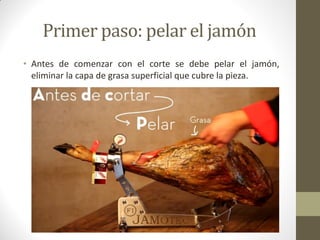 Primer paso: pelar el jamón 
•Antes de comenzar con el corte se debe pelar el jamón, eliminar la capa de grasa superficial que cubre la pieza.  