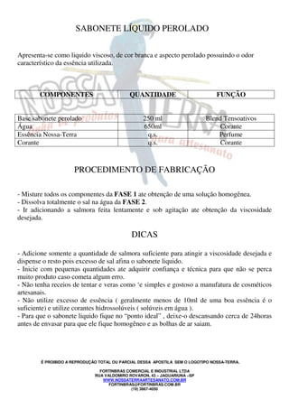 É PROIBIDO A REPRODUÇÃO TOTAL OU PARCIAL DESSA APOSTILA SEM O LOGOTIPO NOSSA-TERRA.
FORTINBRAS COMERCIAL E INDUSTRIAL LTDA
RUA VALDOMIRO ROVARON, 43 – JAGUARIUNA –SP
WWW.NOSSATERRAARTESANATO.COM.BR
FORTINBRAS@FORTINBRAS.COM.BR
(19) 3867-4050
SABONETE LÍQUIDO PEROLADO
Apresenta-se como liquido viscoso, de cor branca e aspecto perolado possuindo o odor
característico da essência utilizada.
COMPONENTES QUANTIDADE FUNÇÃO
Base sabonete perolado 250 ml Blend Tensoativos
Água 650ml Corante
Essência Nossa-Terra q.s. Perfume
Corante q.s. Corante
PROCEDIMENTO DE FABRICAÇÃO
- Misture todos os componentes da FASE 1 ate obtenção de uma solução homogênea.
- Dissolva totalmente o sal na água da FASE 2.
- Ir adicionando a salmora feita lentamente e sob agitação ate obtenção da viscosidade
desejada.
DICAS
- Adicione somente a quantidade de salmora suficiente para atingir a viscosidade desejada e
dispense o resto pois excesso de sal afina o sabonete liquido.
- Inicie com pequenas quantidades ate adquirir confiança e técnica para que não se perca
muito produto caso cometa algum erro.
- Não tenha receios de tentar e veras como ‘e simples e gostoso a manufatura de cosméticos
artesanais.
- Não utilize excesso de essência ( geralmente menos de 10ml de uma boa essência é o
suficiente) e utilize corantes hidrossolúveis ( solúveis em água ).
- Para que o sabonete liquido fique no “ponto ideal” , deixe-o descansando cerca de 24horas
antes de envasar para que ele fique homogêneo e as bolhas de ar saiam.
 
