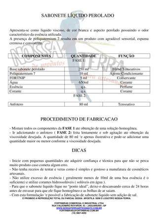 É PROIBIDO A REPRODUÇÃO TOTAL OU PARCIAL DESSA APOSTILA SEM O LOGOTIPO NOSSA-TERRA.
FORTINBRAS COMERCIAL E INDUSTRIAL LTDA
RUA VALDOMIRO ROVARON, 43 – JAGUARIUNA –SP
WWW.NOSSATERRAARTESANATO.COM.BR
FORTINBRAS@FORTINBRAS.COM.BR
(19) 3867-4050
SABONETE LÍQUIDO PEROLADO
Apresenta-se como liquido viscoso, de cor branca e aspecto perolado possuindo o odor
característico da essência utilizada.
A presença de poliquaternium 7 resulta em um produto com agradável sensorial, espuma
cremosa e consistente.
COMPONENTES QUANTIDADE FUNÇÃO
FASE 1:
Base sabonete perolado 250 ml Blend Tensoativos
Poliquaternium 7 10 ml Agente Condicionante
FORTNIP 5 ml Conservante
Água 650ml Corante
Essência q.s. Perfume
Corante q.s. Corante
FASE 2:
Anfotero 80 ml Tensoativo
PROCEDIMENTO DE FABRICACAO
- Misture todos os componentes da FASE 1 ate obtenção de uma solução homogênea.
- Ir adicionando o anfotero ( FASE 2) feita lentamente e sob agitação ate obtenção da
viscosidade desejada. A quantidade de 80 ml ‘e apenas ilustrativa e pode-se adicionar uma
quantidade maior ou menor conforme a viscosidade desejada.
DICAS
- Inicie com pequenas quantidades ate adquirir confiança e técnica para que não se perca
muito produto caso cometa algum erro.
- Não tenha receios de tentar e veras como é simples e gostoso a manufatura de cosméticos
artesanais.
- Não utilize excesso de essência ( geralmente menos de 10ml de uma boa essência é o
suficiente) e utilize corantes hidrossolúveis ( solúveis em água ).
- Para que o sabonete liquido fique no “ponto ideal”, deixe-o descansando cerca de 24 horas
antes de envasar para que ele fique homogêneo e as bolhas de ar saiam.
- Com esta formulação ‘e possível a fabricação de sabonete liquido sem adição de sal.
 