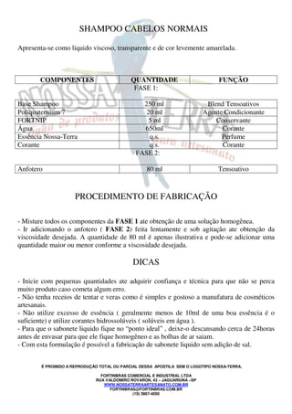 É PROIBIDO A REPRODUÇÃO TOTAL OU PARCIAL DESSA APOSTILA SEM O LOGOTIPO NOSSA-TERRA.
FORTINBRAS COMERCIAL E INDUSTRIAL LTDA
RUA VALDOMIRO ROVARON, 43 – JAGUARIUNA –SP
WWW.NOSSATERRAARTESANATO.COM.BR
FORTINBRAS@FORTINBRAS.COM.BR
(19) 3867-4050
SHAMPOO CABELOS NORMAIS
Apresenta-se como liquido viscoso, transparente e de cor levemente amarelada.
COMPONENTES QUANTIDADE FUNÇÃO
FASE 1:
Base Shampoo 250 ml Blend Tensoativos
Poliquaternium 7 20 ml Agente Condicionante
FORTNIP 5 ml Conservante
Água 650ml Corante
Essência Nossa-Terra q.s. Perfume
Corante q.s. Corante
FASE 2:
Anfotero 80 ml Tensoativo
PROCEDIMENTO DE FABRICAÇÃO
- Misture todos os componentes da FASE 1 ate obtenção de uma solução homogênea.
- Ir adicionando o anfotero ( FASE 2) feita lentamente e sob agitação ate obtenção da
viscosidade desejada. A quantidade de 80 ml é apenas ilustrativa e pode-se adicionar uma
quantidade maior ou menor conforme a viscosidade desejada.
DICAS
- Inicie com pequenas quantidades ate adquirir confiança e técnica para que não se perca
muito produto caso cometa algum erro.
- Não tenha receios de tentar e veras como é simples e gostoso a manufatura de cosméticos
artesanais.
- Não utilize excesso de essência ( geralmente menos de 10ml de uma boa essência é o
suficiente) e utilize corantes hidrossolúveis ( solúveis em água ).
- Para que o sabonete liquido fique no “ponto ideal” , deixe-o descansando cerca de 24horas
antes de envasar para que ele fique homogêneo e as bolhas de ar saiam.
- Com esta formulação é possível a fabricação de sabonete liquido sem adição de sal.
 