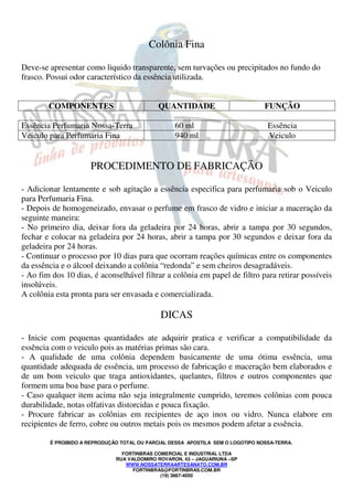 É PROIBIDO A REPRODUÇÃO TOTAL OU PARCIAL DESSA APOSTILA SEM O LOGOTIPO NOSSA-TERRA.
FORTINBRAS COMERCIAL E INDUSTRIAL LTDA
RUA VALDOMIRO ROVARON, 43 – JAGUARIUNA –SP
WWW.NOSSATERRAARTESANATO.COM.BR
FORTINBRAS@FORTINBRAS.COM.BR
(19) 3867-4050
Colônia Fina
Deve-se apresentar como liquido transparente, sem turvações ou precipitados no fundo do
frasco. Possui odor característico da essência utilizada.
COMPONENTES QUANTIDADE FUNÇÃO
Essência Perfumaria Nossa-Terra 60 ml Essência
Veiculo para Perfumaria Fina 940 ml Veiculo
PROCEDIMENTO DE FABRICAÇÃO
- Adicionar lentamente e sob agitação a essência especifica para perfumaria sob o Veiculo
para Perfumaria Fina.
- Depois de homogeneizado, envasar o perfume em frasco de vidro e iniciar a maceração da
seguinte maneira:
- No primeiro dia, deixar fora da geladeira por 24 horas, abrir a tampa por 30 segundos,
fechar e colocar na geladeira por 24 horas, abrir a tampa por 30 segundos e deixar fora da
geladeira por 24 horas.
- Continuar o processo por 10 dias para que ocorram reações químicas entre os componentes
da essência e o álcool deixando a colônia “redonda” e sem cheiros desagradáveis.
- Ao fim dos 10 dias, é aconselhável filtrar a colônia em papel de filtro para retirar possíveis
insolúveis.
A colônia esta pronta para ser envasada e comercializada.
DICAS
- Inicie com pequenas quantidades ate adquirir pratica e verificar a compatibilidade da
essência com o veiculo pois as matérias primas são cara.
- A qualidade de uma colônia dependem basicamente de uma ótima essência, uma
quantidade adequada de essência, um processo de fabricação e maceração bem elaborados e
de um bom veiculo que traga antioxidantes, quelantes, filtros e outros componentes que
formem uma boa base para o perfume.
- Caso qualquer item acima não seja integralmente cumprido, teremos colônias com pouca
durabilidade, notas olfativas distorcidas e pouca fixação.
- Procure fabricar as colônias em recipientes de aço inox ou vidro. Nunca elabore em
recipientes de ferro, cobre ou outros metais pois os mesmos podem afetar a essência.
 