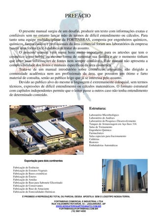 É PROIBIDO A REPRODUÇÃO TOTAL OU PARCIAL DESSA APOSTILA SEM O LOGOTIPO NOSSA-TERRA.
FORTINBRAS COMERCIAL E INDUSTRIAL LTDA
RUA VALDOMIRO ROVARON, 43 – JAGUARIUNA –SP
WWW.NOSSATERRAARTESANATO.COM.BR
FORTINBRAS@FORTINBRAS.COM.BR
(19) 3867-4050
PREFÁCIO
O presente manual surgiu de um desafio, produzir um texto com informações exatas e
confiáveis sem no entanto lançar mão de termos de difícil entendimento ou cálculos. Para
tanto uma equipe multidisciplinar da FORTINBRAS, composta por engenheiros químicos,
químicos, farmacêuticos e profissionais da área comercial foram aos laboratórios da empresa
buscar uma forma fácil e didática de tratar do assunto.
O presente manual vem numa hora muito importante para os artesões que tem o
cosmético como hobby ou mesmo forma de sustentar sua família e ate o momento tinham
que obter suas informações de fontes nem sempre confiáveis. Este manual não apresenta a
complexibilidade dos livros e manuais específicos da área cosmética
Trata-se de um manual introdutório sobre cosméticos artesanais, não dirigido a
comunidade acadêmica nem aos profissionais da área, que possuem um ótimo e farto
material de consulta, senão ao publico leigo que já se interessa pelo assunto.
Devido ao publico alvo do mesmo a linguagem é extremamente coloquial, sem termos
técnicos, expressões de difícil entendimento ou cálculos matemáticos. O formato estrutural
com capítulos independentes permite que o leitor passe a outros caso não tenha entendimento
de determinado conteúdo.
Estrutura:
Laboratório Microbiológico
Laboratório de Análises
Laboratório de Pesquisa e Desenvolvimento
Tanques de Armazenagem em Aço Inox 316
Salas de Treinamento
Engenheiro Químico
Farmacêutico
Salas especiais para fracionamento
Caldeiras
Reatores
Embaladeiras Automáticas
Exportação para dois continentes
Fabricação de Essências
Fabricação de Extratos Vegetais
Fabricação de Bases cosméticas
Fabricação de Ésteres
Fabricação de Amidas
Fabricação de Base para Sabonete Glicerinado
Fabricação de Conservantes
Fabricação de Base de Amaciante
Fabricação de Especialidades Químicas
 