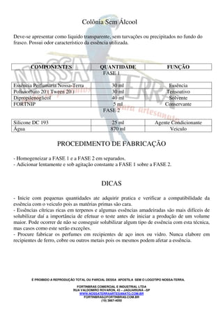 É PROIBIDO A REPRODUÇÃO TOTAL OU PARCIAL DESSA APOSTILA SEM O LOGOTIPO NOSSA-TERRA.
FORTINBRAS COMERCIAL E INDUSTRIAL LTDA
RUA VALDOMIRO ROVARON, 43 – JAGUARIUNA –SP
WWW.NOSSATERRAARTESANATO.COM.BR
FORTINBRAS@FORTINBRAS.COM.BR
(19) 3867-4050
Colônia Sem Álcool
Deve-se apresentar como liquido transparente, sem turvações ou precipitados no fundo do
frasco. Possui odor característico da essência utilizada.
COMPONENTES QUANTIDADE FUNÇÃO
FASE 1
Essência Perfumaria Nossa-Terra 30 ml Essência
Polissorbato 20 ( Tween 20 ) 30 ml Tensoativo
Dipropilenoglicol 40 ml Solvente
FORTNIP 5 ml Conservante
FASE 2
Silicone DC 193 25 ml Agente Condicionante
Água 870 ml Veiculo
PROCEDIMENTO DE FABRICAÇÃO
- Homogeneizar a FASE 1 e a FASE 2 em separados.
- Adicionar lentamente e sob agitação constante a FASE 1 sobre a FASE 2.
DICAS
- Inicie com pequenas quantidades ate adquirir pratica e verificar a compatibilidade da
essência com o veiculo pois as matérias primas são cara.
- Essências cítricas ricas em terpenos e algumas essências amadeiradas são mais difíceis de
solubilizar daí a importância de efetuar o teste antes de iniciar a produção de um volume
maior. Pode ocorrer de não se conseguir solubilizar algum tipo de essência com esta técnica,
mas casos como este serão exceções.
- Procure fabricar os perfumes em recipientes de aço inox ou vidro. Nunca elabore em
recipientes de ferro, cobre ou outros metais pois os mesmos podem afetar a essência.
 