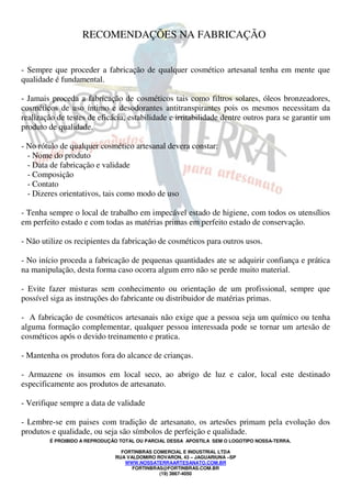 É PROIBIDO A REPRODUÇÃO TOTAL OU PARCIAL DESSA APOSTILA SEM O LOGOTIPO NOSSA-TERRA.
FORTINBRAS COMERCIAL E INDUSTRIAL LTDA
RUA VALDOMIRO ROVARON, 43 – JAGUARIUNA –SP
WWW.NOSSATERRAARTESANATO.COM.BR
FORTINBRAS@FORTINBRAS.COM.BR
(19) 3867-4050
RECOMENDAÇÕES NA FABRICAÇÃO
- Sempre que proceder a fabricação de qualquer cosmético artesanal tenha em mente que
qualidade é fundamental.
- Jamais proceda a fabricação de cosméticos tais como filtros solares, óleos bronzeadores,
cosméticos de uso íntimo e desodorantes antitranspirantes pois os mesmos necessitam da
realização de testes de eficácia, estabilidade e irritabilidade dentre outros para se garantir um
produto de qualidade.
- No rótulo de qualquer cosmético artesanal devera constar:
- Nome do produto
- Data de fabricação e validade
- Composição
- Contato
- Dizeres orientativos, tais como modo de uso
- Tenha sempre o local de trabalho em impecável estado de higiene, com todos os utensílios
em perfeito estado e com todas as matérias primas em perfeito estado de conservação.
- Não utilize os recipientes da fabricação de cosméticos para outros usos.
- No início proceda a fabricação de pequenas quantidades ate se adquirir confiança e prática
na manipulação, desta forma caso ocorra algum erro não se perde muito material.
- Evite fazer misturas sem conhecimento ou orientação de um profissional, sempre que
possível siga as instruções do fabricante ou distribuidor de matérias primas.
- A fabricação de cosméticos artesanais não exige que a pessoa seja um químico ou tenha
alguma formação complementar, qualquer pessoa interessada pode se tornar um artesão de
cosméticos após o devido treinamento e pratica.
- Mantenha os produtos fora do alcance de crianças.
- Armazene os insumos em local seco, ao abrigo de luz e calor, local este destinado
especificamente aos produtos de artesanato.
- Verifique sempre a data de validade
- Lembre-se em paises com tradição de artesanato, os artesões primam pela evolução dos
produtos e qualidade, ou seja são símbolos de perfeição e qualidade.
 