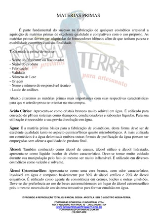 É PROIBIDO A REPRODUÇÃO TOTAL OU PARCIAL DESSA APOSTILA SEM O LOGOTIPO NOSSA-TERRA.
FORTINBRAS COMERCIAL E INDUSTRIAL LTDA
RUA VALDOMIRO ROVARON, 43 – JAGUARIUNA –SP
WWW.NOSSATERRAARTESANATO.COM.BR
FORTINBRAS@FORTINBRAS.COM.BR
(19) 3867-4050
MATÉRIAS PRIMAS
É parte fundamental do sucesso na fabricação de qualquer cosmético artesanal a
aquisição de matérias primas de excelente qualidade e compatíveis com o uso proposto. As
matérias primas devem ser adquiridas de fornecedores idôneos afim de que tenham pureza e
estabilidade coerentes com sua finalidade.
Toda matéria prima devera ter:
- Nome do fabricante ou fracionador
- Nome do produto
- Fabricação
- Validade
- Número de Lote
- Origem
- Nome e número do responsável técnico
- Laudo de análises
Abaixo citaremos as matérias primas mais importantes com suas respectivas características
para que o artesão possa se orientar na sua compra.
Ácido Cítrico: Apresenta-se como cristais brancos muito solúvel em água. É utilizado para
correção do pH em sistemas como shampoos, condicionadores e sabonetes líquidos. Para sua
utilização é necessário a sua previa dissolução em água.
Água: É a matéria prima básica para a fabricação de cosméticos, desta forma deve ser de
excelente qualidade tanto no aspecto químico/físico quanto microbiológico. A mais utilizada
em cosméticos é a água deionisada embora outras formas de purificação da água possam ser
empregadas sem afetar a qualidade do produto final.
Álcool: Também conhecido como álcool de cereais, álcool etílico e álcool hidratado,
apresenta-se como liquido incolor de cheiro característico. Deve-se tomar muito cuidado
durante sua manipulação pelo fato do mesmo ser muito inflamável. É utilizado em diversos
cosméticos como veículo e solvente.
Álcool Cetoestearílico: Apresenta-se como uma cera branca, com odor característico,
insolúvel em água e composto basicamente por 30% de álcool cetílico e 70% de álcool
estearílico. É utilizado como agente de consistência em cremes, loções e outras emulsões.
Deve-se dar preferência ao uso de bases autoemulsionates em lugar do álcool cetoestearílico
pois o mesmo necessita de um sistema tensoativo para formar emulsão em água.
 