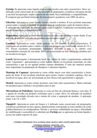 É PROIBIDO A REPRODUÇÃO TOTAL OU PARCIAL DESSA APOSTILA SEM O LOGOTIPO NOSSA-TERRA.
FORTINBRAS COMERCIAL E INDUSTRIAL LTDA
RUA VALDOMIRO ROVARON, 43 – JAGUARIUNA –SP
WWW.NOSSATERRAARTESANATO.COM.BR
FORTINBRAS@FORTINBRAS.COM.BR
(19) 3867-4050
Fortnip: Se apresenta como liquido praticamente incolor com odor característico. Deve ser
utilizado como conservante de escolha em todas as preparações cosméticas artesanais devido
a sua fácil incorporação, amplo espectro de atividade, boa estabilidade e compatibilidade.
É composto por um blend otimizado de fenoxietanol e parabenos com 100% de ativos.
Glicerina: Apresenta-se como líquido viscoso, incolor e inodoro. É um excelente umectante
conservando e retendo a umidade do produto alem de condicionar a pele de maneira eficaz.
É utilizada em toda linha de produtos para corpo e cabelos. A glicerina recomendada para
uso em cosméticos é a bidestilada USP.
Isoparafina: Apresenta-se como liquido incolor, de odor característico e muito fluído. É um
derivado de petróleo utilizado em produtos para o corpo e a pele.
Lanolina: Apresenta-se como sólido pastoso de cor amarela e odor característico. É
empregada em produtos para o cabelo e a pele em dosagens que usualmente variam de 1% a
5%. Possui excelentes propriedades emolientes deixando a pele e os cabelos com
extraordinária sensação de suavidade. Deve ser acrescentada na fase oleosa dos produtos por
ser insolúvel em água.
Lauril: Quimicamente é denominado lauril éter sulfato de sódio e popularmente conhecido
como “espumante”, apresentando-se como liquido incolor ou levemente amarelado, de odor
característico e que ao ser agitado produz espuma abundante. É uma das matérias primas
mais importantes na preparação de shampoos e sabonetes líquidos.
Manteiga de Cupuaçu: Apresenta-se como sólido macio com odor característico e baixo
ponto de fusão. É um excelente emoliente para cremes, loções e produtos capilares. Por ser
insolúvel em água, deve ser acrescentada na fase oleosa com aquecimento e agitação.
Mentol: Apresenta-se como cristais incolores com forte odor característico. Muito utilizado
em produtos para o barbear e em produtos para os pés.
Microesferas de Polietileno: Apresenta-se como pó fino de coloração branca e sem odor. É
o agente de escolha em produtos esfoliantes para o corpo. Deve ser utilizado em produtos
com uma viscosidade elevada com o intuito de evitar a separação do produto. A aplicação
usual ‘e de 1% a 10%.
Nipagin®: Apresenta-se como pó branco e é utilizado como conservante em preparações
cosméticas geralmente na fase aquosa. Quimicamente corresponde ao éster metílico do acido
p-hidroxibenzoico ou metilparabeno. Devido a sua baixa solubilidade em água e dificuldade
de solubilização é aconselhável o substituir por Fortnip que se apresenta na forma liquida e
possui um amplo espectro de ação.
 