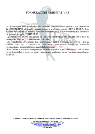 É PROIBIDO A REPRODUÇÃO TOTAL OU PARCIAL DESSA APOSTILA SEM O LOGOTIPO NOSSA-TERRA.
FORTINBRAS COMERCIAL E INDUSTRIAL LTDA
RUA VALDOMIRO ROVARON, 43 – JAGUARIUNA –SP
WWW.NOSSATERRAARTESANATO.COM.BR
FORTINBRAS@FORTINBRAS.COM.BR
(19) 3867-4050
FORMULAÇÕES ORIENTATIVAS
- As formulações abaixo foram testadas quando a sua estabilidade e eficácia nos laboratórios
da FORTINBRAS, utilizando matérias primas e essências marcas NOSSA TERRA, desta
maneira para atingir os mesmos resultados recomendamos o uso de mercadorias fornecidas
exclusivamente pela FORTINBRAS.
- As formulações abaixo não devem ter seus itens substituídos por similares sob o risco de
incompatibilidades e perca do material utilizado.
- As formulações apresentadas estão padronizadas para a preparação de 1kg ou 1 litro de
produto, caso seja a primeira vez que esteja manuseando cosméticos artesanais,
recomendamos a manipulação de quantidades menores.
- Para facilitar o manuseio e ter produtos de melhor qualidade, recomendamos a utilização de
copos de medidas, provetas ou outros instrumentos graduados para a função de quantificar os
materiais.
 