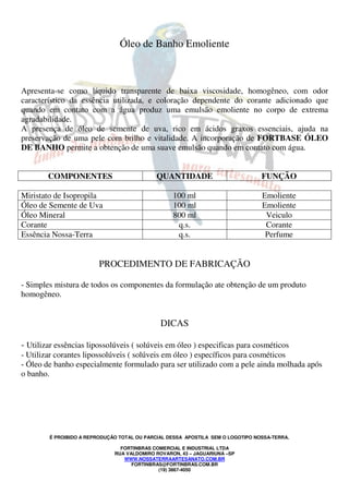Óleo de Banho Emoliente 
Apresenta-se como líquido transparente de baixa viscosidade, homogêneo, com odor 
característico da essência utilizada, e coloração dependente do corante adicionado que 
quando em contato com a água produz uma emulsão emoliente no corpo de extrema 
agradabilidade. 
A presença de óleo de semente de uva, rico em ácidos graxos essenciais, ajuda na 
preservação de uma pele com brilho e vitalidade. A incorporação de FORTBASE ÓLEO 
DE BANHO permite a obtenção de uma suave emulsão quando em contato com água. 
COMPONENTES QUANTIDADE FUNÇÃO 
Miristato de Isopropila 100 ml Emoliente 
Óleo de Semente de Uva 100 ml Emoliente 
Óleo Mineral 800 ml Veiculo 
Corante q.s. Corante 
Essência Nossa-Terra q.s. Perfume 
PROCEDIMENTO DE FABRICAÇÃO 
- Simples mistura de todos os componentes da formulação ate obtenção de um produto 
homogêneo. 
DICAS 
- Utilizar essências lipossolúveis ( solúveis em óleo ) especificas para cosméticos 
- Utilizar corantes lipossolúveis ( solúveis em óleo ) específicos para cosméticos 
- Óleo de banho especialmente formulado para ser utilizado com a pele ainda molhada após 
o banho. 
É PROIBIDO A REPRODUÇÃO TOTAL OU PARCIAL DESSA APOSTILA SEM O LOGOTIPO NOSSA-TERRA. 
FORTINBRAS COMERCIAL E INDUSTRIAL LTDA 
RUA VALDOMIRO ROVARON, 43 – JAGUARIUNA –SP 
WWW.NOSSATERRAARTESANATO.COM.BR 
FORTINBRAS@FORTINBRAS.COM.BR 
(19) 3867-4050 
 
