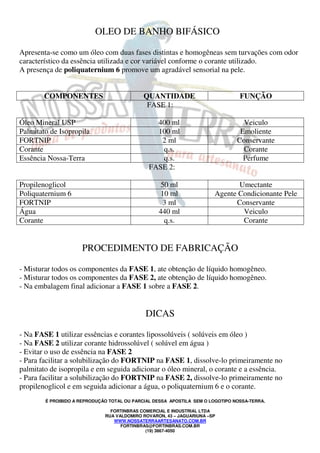 OLEO DE BANHO BIFÁSICO 
Apresenta-se como um óleo com duas fases distintas e homogêneas sem turvações com odor 
característico da essência utilizada e cor variável conforme o corante utilizado. 
A presença de poliquaternium 6 promove um agradável sensorial na pele. 
COMPONENTES QUANTIDADE FUNÇÃO 
FASE 1: 
Óleo Mineral USP 400 ml Veiculo 
Palmitato de Isopropila 100 ml Emoliente 
FORTNIP 2 ml Conservante 
Corante q.s. Corante 
Essência Nossa-Terra q.s. Perfume 
FASE 2: 
Propilenoglicol 50 ml Umectante 
Poliquaternium 6 10 ml Agente Condicionante Pele 
FORTNIP 3 ml Conservante 
Água 440 ml Veiculo 
Corante q.s. Corante 
PROCEDIMENTO DE FABRICAÇÃO 
- Misturar todos os componentes da FASE 1, ate obtenção de líquido homogêneo. 
- Misturar todos os componentes da FASE 2, ate obtenção de líquido homogêneo. 
- Na embalagem final adicionar a FASE 1 sobre a FASE 2. 
DICAS 
- Na FASE 1 utilizar essências e corantes lipossolúveis ( solúveis em óleo ) 
- Na FASE 2 utilizar corante hidrossolúvel ( solúvel em água ) 
- Evitar o uso de essência na FASE 2 
- Para facilitar a solubilização do FORTNIP na FASE 1, dissolve-lo primeiramente no 
palmitato de isopropila e em seguida adicionar o óleo mineral, o corante e a essência. 
- Para facilitar a solubilização do FORTNIP na FASE 2, dissolve-lo primeiramente no 
propilenoglicol e em seguida adicionar a água, o poliquaternium 6 e o corante. 
É PROIBIDO A REPRODUÇÃO TOTAL OU PARCIAL DESSA APOSTILA SEM O LOGOTIPO NOSSA-TERRA. 
FORTINBRAS COMERCIAL E INDUSTRIAL LTDA 
RUA VALDOMIRO ROVARON, 43 – JAGUARIUNA –SP 
WWW.NOSSATERRAARTESANATO.COM.BR 
FORTINBRAS@FORTINBRAS.COM.BR 
(19) 3867-4050 
 
