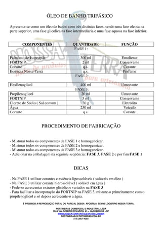 ÓLEO DE BANHO TRIFÁSICO 
Apresenta-se como um óleo de banho com três distintas fases, sendo uma fase oleosa na 
parte superior, uma fase glicolica na fase intermediaria e uma fase aquosa na fase inferior. 
COMPONENTES QUANTIDADE FUNÇÃO 
FASE 1: 
Palmitato de Isopropila 300 ml Emoliente 
FORTNIP 2 ml Conservante 
Corante q.s. Corante 
Essência Nossa-Terra q.s. Perfume 
FASE 2: 
Hexilenoglicol 400 ml Umectante 
FASE 3: 
Propilenoglicol 20 ml Umectante 
FORTNIP 5 ml Conservante 
Cloreto de Sódio ( Sal comum ) 30 g Eletrólito 
Água 250 ml Veiculo 
Corante q.s. Corante 
PROCEDIMENTO DE FABRICAÇÃO 
- Misturar todos os componentes da FASE 1 e homogeneizar. 
- Misturar todos os componentes da FASE 2 e homogeneizar. 
- Misturar todos os componentes da FASE 3 e homogeneizar. 
- Adicionar na embalagem na seguinte seqüência: FASE 3, FASE 2 e por fim FASE 1 
DICAS 
- Na FASE 1 utilizar corantes e essência lipossolúveis ( solúveis em óleo ) 
- Na FASE 3 utilizar corante hidrossolúvel ( solúvel em água ) 
- Pode-se acrescentar extratos glicólicos variados na FASE 3 
- Para facilitar a incorporação do FORTNIP na FASE 3, misture-o primeiramente com o 
propilenoglicol e só depois acrescente-o a água. 
É PROIBIDO A REPRODUÇÃO TOTAL OU PARCIAL DESSA APOSTILA SEM O LOGOTIPO NOSSA-TERRA. 
FORTINBRAS COMERCIAL E INDUSTRIAL LTDA 
RUA VALDOMIRO ROVARON, 43 – JAGUARIUNA –SP 
WWW.NOSSATERRAARTESANATO.COM.BR 
FORTINBRAS@FORTINBRAS.COM.BR 
(19) 3867-4050 
 