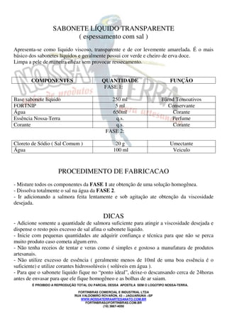 SABONETE LÍQUIDO TRANSPARENTE 
( espessamento com sal ) 
Apresenta-se como liquido viscoso, transparente e de cor levemente amarelada. É o mais 
básico dos sabonetes líquidos e geralmente possui cor verde e cheiro de erva doce. 
Limpa a pele de maneira eficaz sem provocar ressecamento. 
COMPONENTES QUANTIDADE FUNÇÃO 
FASE 1: 
Base sabonete liquido 250 ml Blend Tensoativos 
FORTNIP 5 ml Conservante 
Água 650ml Corante 
Essência Nossa-Terra q.s. Perfume 
Corante q.s. Corante 
FASE 2: 
Cloreto de Sódio ( Sal Comum ) 20 g Umectante 
Água 100 ml Veiculo 
PROCEDIMENTO DE FABRICACAO 
- Misture todos os componentes da FASE 1 ate obtenção de uma solução homogênea. 
- Dissolva totalmente o sal na água da FASE 2. 
- Ir adicionando a salmora feita lentamente e sob agitação ate obtenção da viscosidade 
desejada. 
DICAS 
- Adicione somente a quantidade de salmora suficiente para atingir a viscosidade desejada e 
dispense o resto pois excesso de sal afina o sabonete liquido. 
- Inicie com pequenas quantidades ate adquirir confiança e técnica para que não se perca 
muito produto caso cometa algum erro. 
- Não tenha receios de tentar e veras como é simples e gostoso a manufatura de produtos 
artesanais. 
- Não utilize excesso de essência ( geralmente menos de 10ml de uma boa essência é o 
suficiente) e utilize corantes hidrossolúveis ( solúveis em água ). 
- Para que o sabonete liquido fique no “ponto ideal”, deixe-o descansando cerca de 24horas 
antes de envasar para que ele fique homogêneo e as bolhas de ar saiam. 
É PROIBIDO A REPRODUÇÃO TOTAL OU PARCIAL DESSA APOSTILA SEM O LOGOTIPO NOSSA-TERRA. 
FORTINBRAS COMERCIAL E INDUSTRIAL LTDA 
RUA VALDOMIRO ROVARON, 43 – JAGUARIUNA –SP 
WWW.NOSSATERRAARTESANATO.COM.BR 
FORTINBRAS@FORTINBRAS.COM.BR 
(19) 3867-4050 
 