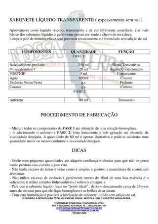 SABONETE LÍQUIDO TRANSPARENTE ( espessamento sem sal ) 
Apresenta-se como liquido viscoso, transparente e de cor levemente amarelada. é o mais 
básico dos sabonetes líquidos e geralmente possui cor verde e cheiro de erva doce. 
Limpa a pele de maneira eficaz sem provocar ressecamento e é formulado sem adição de sal 
COMPONENTES QUANTIDADE FUNÇÃO 
FASE 1: 
Base sabonete perolado 250 ml Blend Tensoativos 
Poliquaternium 7 20 ml Agente Condicionante 
FORTNIP 5 ml Conservante 
Água 650ml Corante 
Essência Nossa-Terra q.s. Perfume 
Corante q.s. Corante 
FASE 2: 
Anfotero 80 ml Tensoativo 
PROCEDIMENTO DE FABRICAÇÃO 
- Misture todos os componentes da FASE 1 ate obtenção de uma solução homogênea. 
- Ir adicionando o anfotero ( FASE 2) feita lentamente e sob agitação ate obtenção da 
viscosidade desejada. A quantidade de 80 ml é apenas ilustrativa e pode-se adicionar uma 
quantidade maior ou menor conforme a viscosidade desejada. 
DICAS 
- Inicie com pequenas quantidades ate adquirir confiança e técnica para que não se perca 
muito produto caso cometa algum erro. 
- Não tenha receios de tentar e veras como é simples e gostoso a manufatura de cosméticos 
artesanais. 
- Não utilize excesso de essência ( geralmente menos de 10ml de uma boa essência é o 
suficiente) e utilize corantes hidrossolúveis ( solúveis em água ). 
- Para que o sabonete liquido fique no “ponto ideal” , deixe-o descansando cerca de 24horas 
antes de envasar para que ele fique homogêneo e as bolhas de ar saiam. 
- Com esta formulação é possível a fabricação de sabonete liquido sem adição de sal. 
É PROIBIDO A REPRODUÇÃO TOTAL OU PARCIAL DESSA APOSTILA SEM O LOGOTIPO NOSSA-TERRA. 
FORTINBRAS COMERCIAL E INDUSTRIAL LTDA 
RUA VALDOMIRO ROVARON, 43 – JAGUARIUNA –SP 
WWW.NOSSATERRAARTESANATO.COM.BR 
FORTINBRAS@FORTINBRAS.COM.BR 
(19) 3867-4050 
 